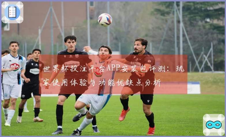 世界杯投注平台APP安装包评测：玩家使用体验与功能优缺点分析
