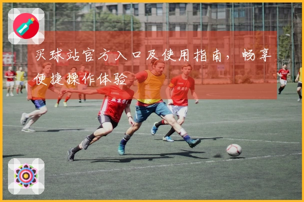 买球站官方入口及使用指南，畅享便捷操作体验