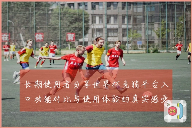 长期使用者分享世界杯竞猜平台入口功能对比与使用体验的真实感受